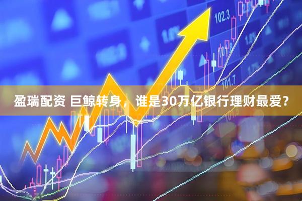 盈瑞配资 巨鲸转身，谁是30万亿银行理财最爱？