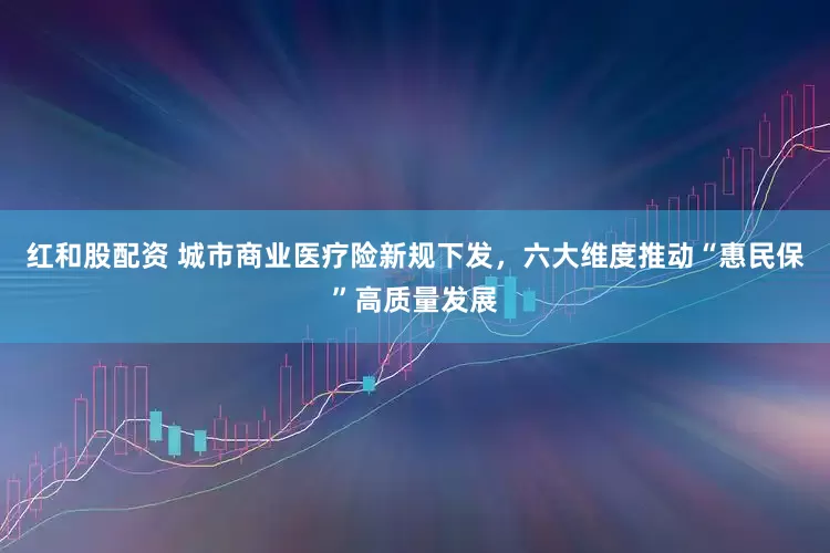 红和股配资 城市商业医疗险新规下发，六大维度推动“惠民保”高质量发展
