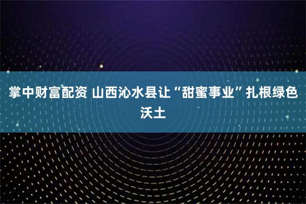 掌中财富配资 山西沁水县让“甜蜜事业”扎根绿色沃土