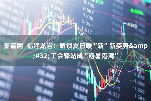 嘉喜网  福建龙岩：解锁夏日暖“新”新姿势&#32;工会驿站成“避暑港湾”
