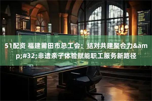 51配资 福建莆田市总工会：结对共建聚合力&#32;非遗亲子体验赋能职工服务新路径