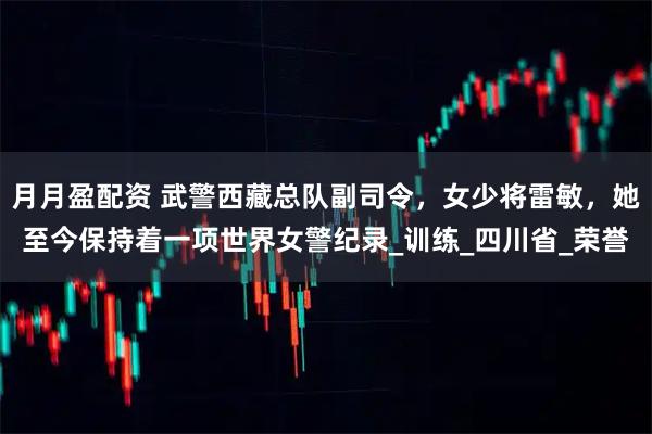 月月盈配资 武警西藏总队副司令，女少将雷敏，她至今保持着一项世界女警纪录_训练_四川省_荣誉