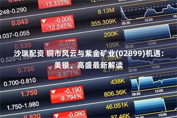 沙瑞配资 铜市风云与紫金矿业(02899)机遇：美银、高盛最新解读