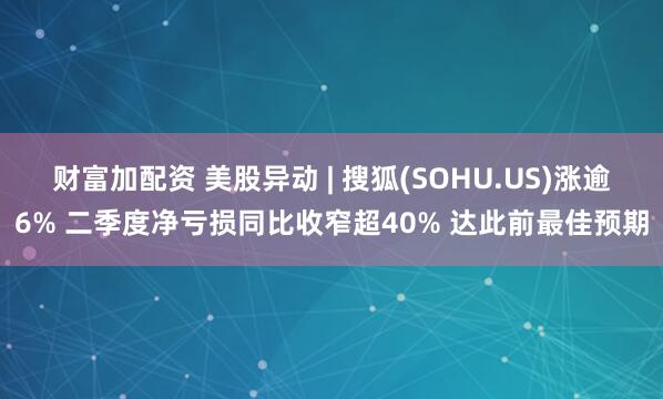 财富加配资 美股异动 | 搜狐(SOHU.US)涨逾6% 二季度净亏损同比收窄超40% 达此前最佳预期