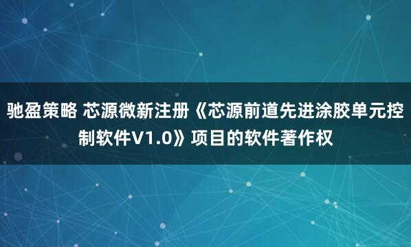 驰盈策略 芯源微新注册《芯源前道先进涂胶单元控制软件V1.0》项目的软件著作权
