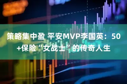 策略集中盈 平安MVP李国英：50+保险“女战士”的传奇人生