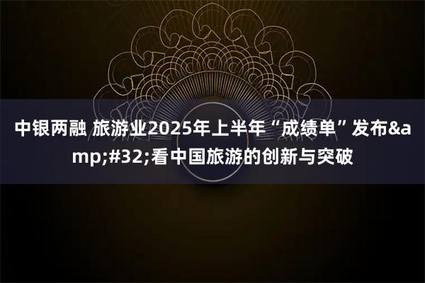 中银两融 旅游业2025年上半年“成绩单”发布&#32;看中国旅游的创新与突破