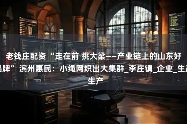老钱庄配资 “走在前 挑大梁——产业链上的山东好品牌” 滨州惠民：小绳网织出大集群_李庄镇_企业_生产