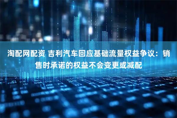 淘配网配资 吉利汽车回应基础流量权益争议：销售时承诺的权益不会变更或减配