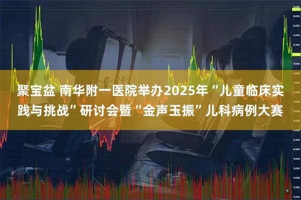 聚宝盆 南华附一医院举办2025年“儿童临床实践与挑战”研讨会暨“金声玉振”儿科病例大赛