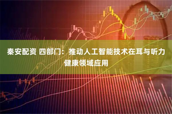 秦安配资 四部门：推动人工智能技术在耳与听力健康领域应用