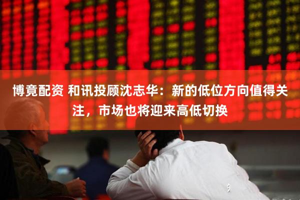 博竟配资 和讯投顾沈志华：新的低位方向值得关注，市场也将迎来高低切换