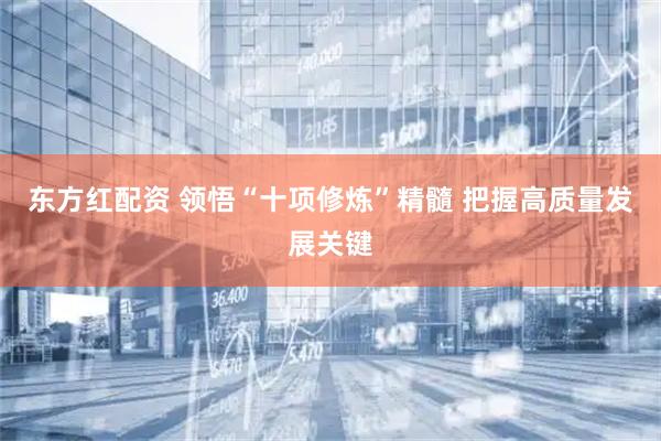 东方红配资 领悟“十项修炼”精髓 把握高质量发展关键