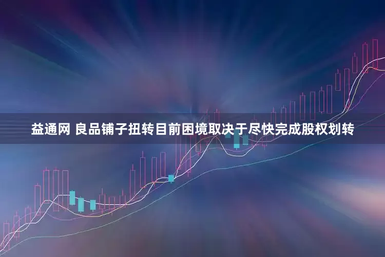 益通网 良品铺子扭转目前困境取决于尽快完成股权划转