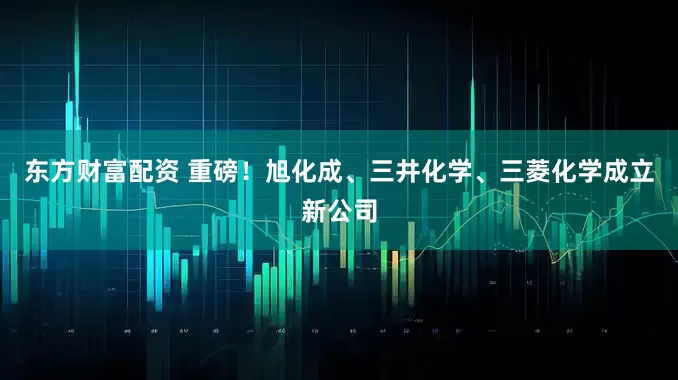东方财富配资 重磅！旭化成、三井化学、三菱化学成立新公司