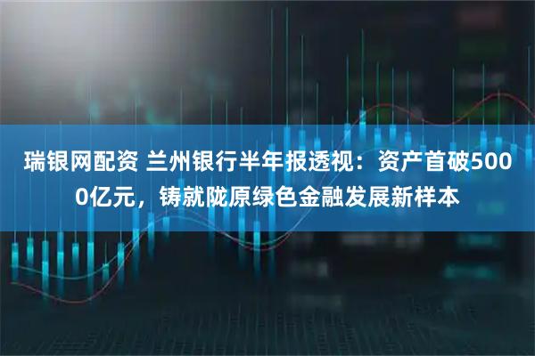 瑞银网配资 兰州银行半年报透视：资产首破5000亿元，铸就陇原绿色金融发展新样本
