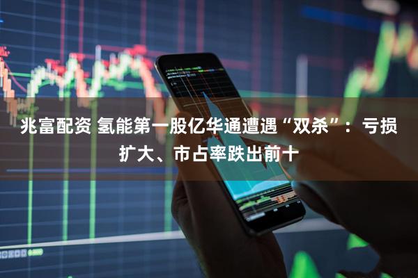 兆富配资 氢能第一股亿华通遭遇“双杀”：亏损扩大、市占率跌出前十