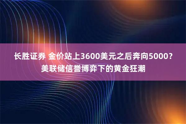 长胜证券 金价站上3600美元之后奔向5000？美联储信誉博弈下的黄金狂潮
