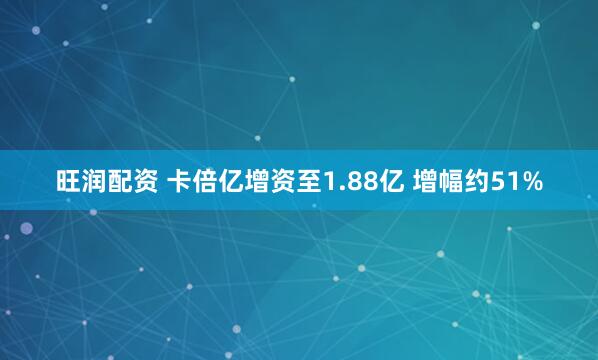 旺润配资 卡倍亿增资至1.88亿 增幅约51%