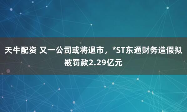 天牛配资 又一公司或将退市，*ST东通财务造假拟被罚款2.29亿元