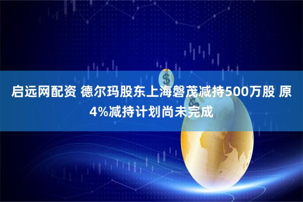 启远网配资 德尔玛股东上海磐茂减持500万股 原4%减持计划尚未完成