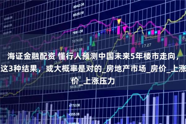 海证金融配资 懂行人预测中国未来5年楼市走向，出现这3种结果，或大概率是对的_房地产市场_房价_上涨压力
