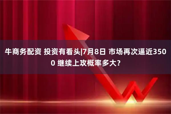 牛商务配资 投资有看头|7月8日 市场再次逼近3500 继续上攻概率多大？