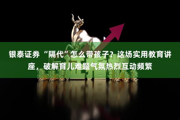 银泰证券 “隔代”怎么带孩子？这场实用教育讲座，破解育儿难题气氛热烈互动频繁