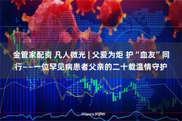金管家配资 凡人微光 | 父爱为炬 护“血友”同行——一位罕见病患者父亲的二十载温情守护