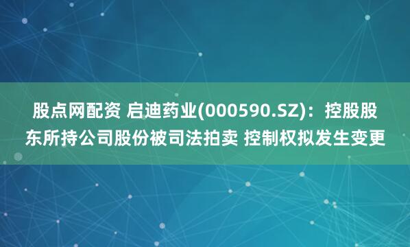 股点网配资 启迪药业(000590.SZ)：控股股东所持公司股份被司法拍卖 控制权拟发生变更