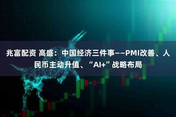 兆富配资 高盛：中国经济三件事——PMI改善、人民币主动升值、“AI+”战略布局