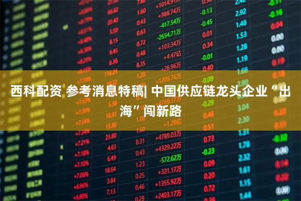 西科配资 参考消息特稿| 中国供应链龙头企业“出海”闯新路
