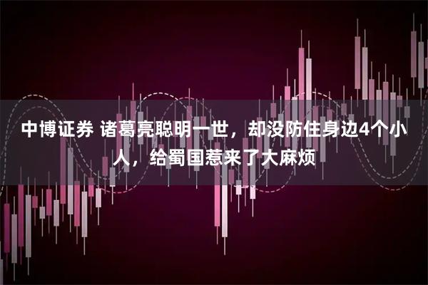 中博证券 诸葛亮聪明一世，却没防住身边4个小人，给蜀国惹来了大麻烦