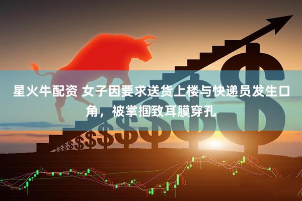 星火牛配资 女子因要求送货上楼与快递员发生口角，被掌掴致耳膜穿孔