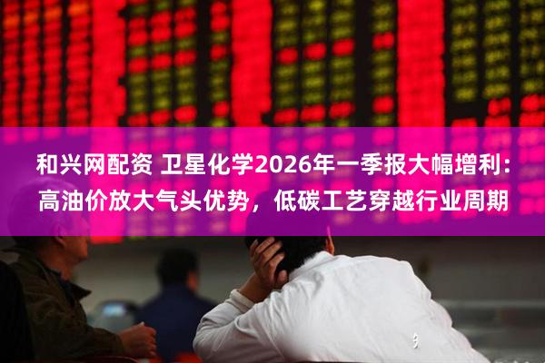和兴网配资 卫星化学2026年一季报大幅增利：高油价放大气头优势，低碳工艺穿越行业周期