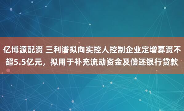 亿博源配资 三利谱拟向实控人控制企业定增募资不超5.5亿元，拟用于补充流动资金及偿还银行贷款