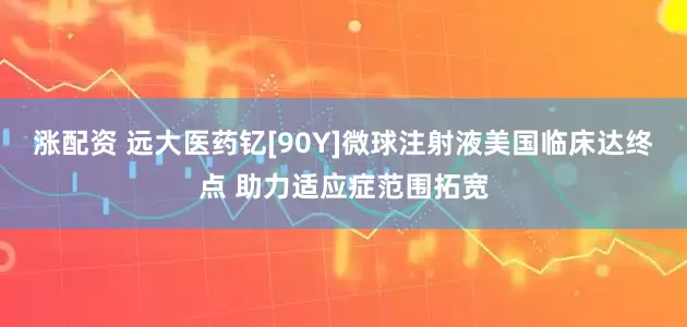 涨配资 远大医药钇[90Y]微球注射液美国临床达终点 助力适应症范围拓宽